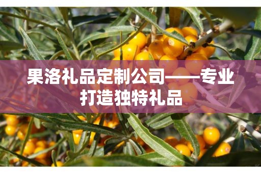 果洛礼品定制公司——专业打造独特礼品